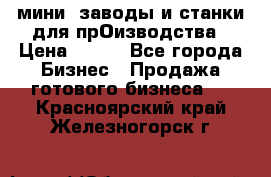 мини- заводы и станки для прОизводства › Цена ­ 100 - Все города Бизнес » Продажа готового бизнеса   . Красноярский край,Железногорск г.